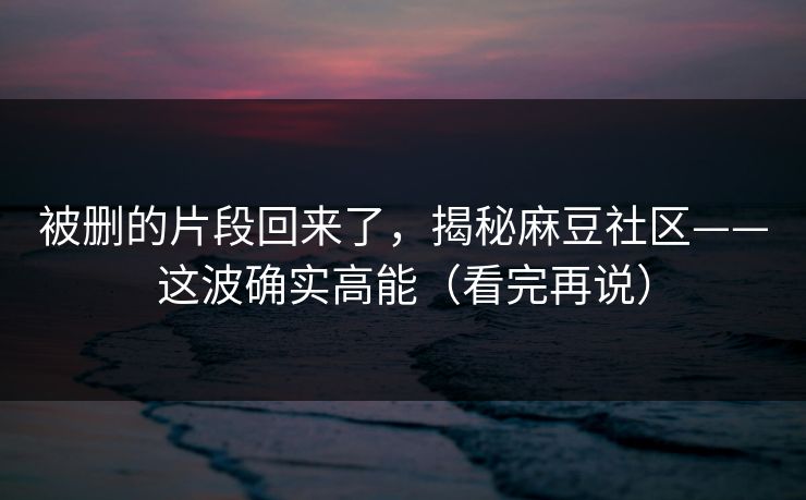 被删的片段回来了，揭秘麻豆社区——这波确实高能（看完再说）