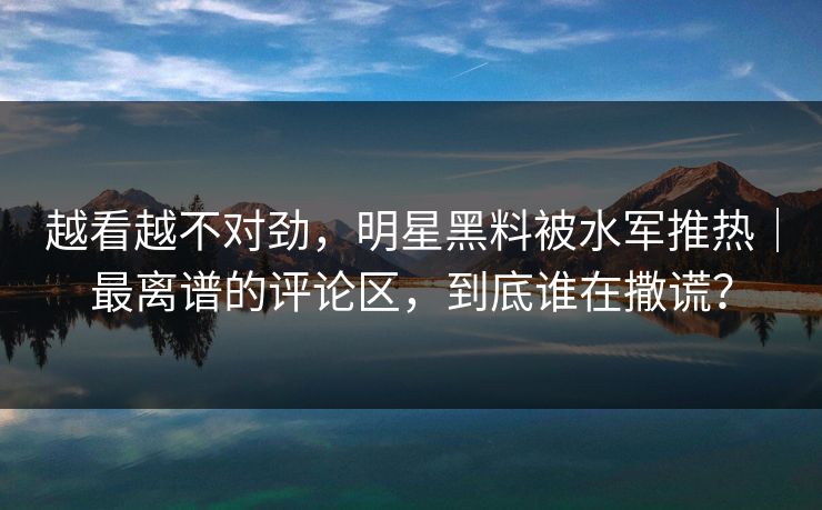 越看越不对劲，明星黑料被水军推热｜最离谱的评论区，到底谁在撒谎？