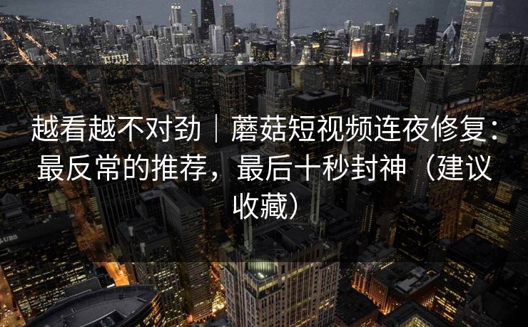 越看越不对劲｜蘑菇短视频连夜修复：最反常的推荐，最后十秒封神（建议收藏）