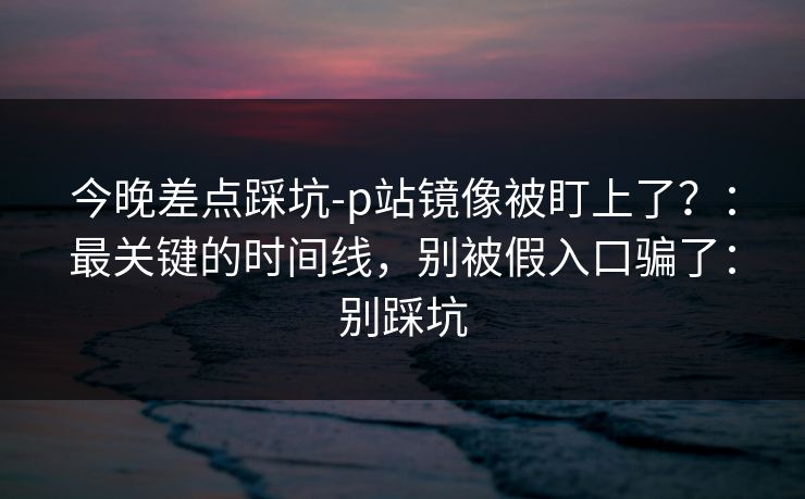 今晚差点踩坑-p站镜像被盯上了？：最关键的时间线，别被假入口骗了：别踩坑