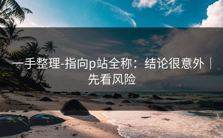 一手整理-指向p站全称：结论很意外｜先看风险