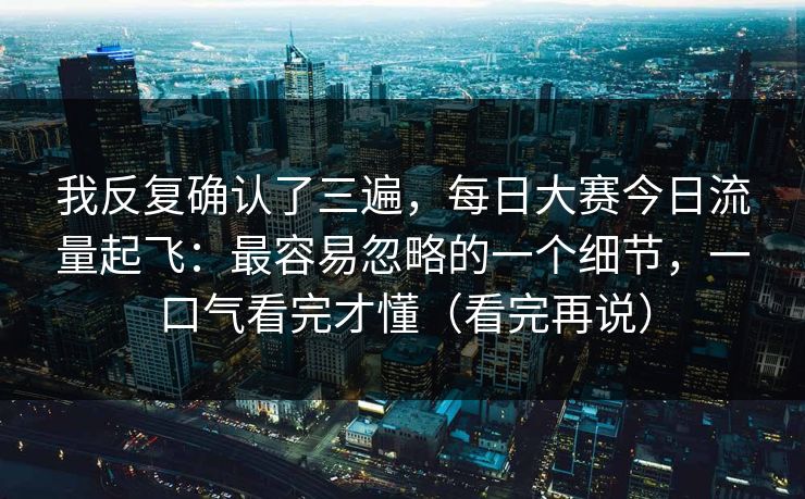 我反复确认了三遍，每日大赛今日流量起飞：最容易忽略的一个细节，一口气看完才懂（看完再说）