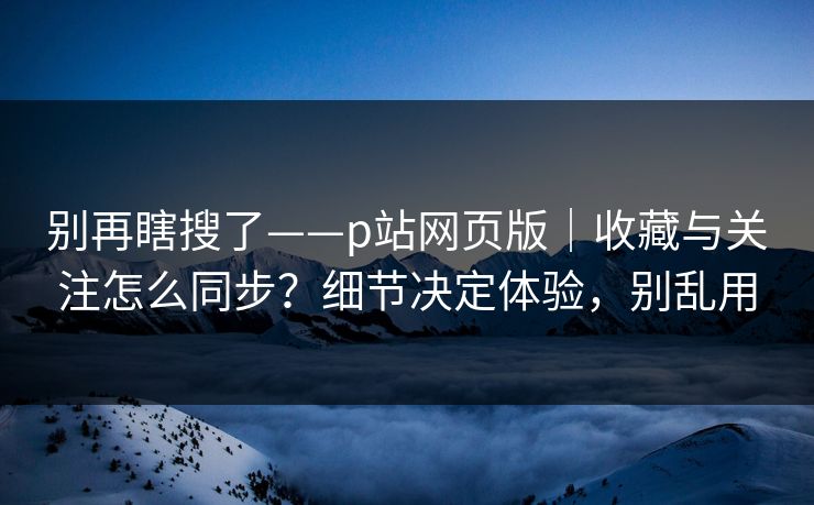 别再瞎搜了——p站网页版｜收藏与关注怎么同步？细节决定体验，别乱用