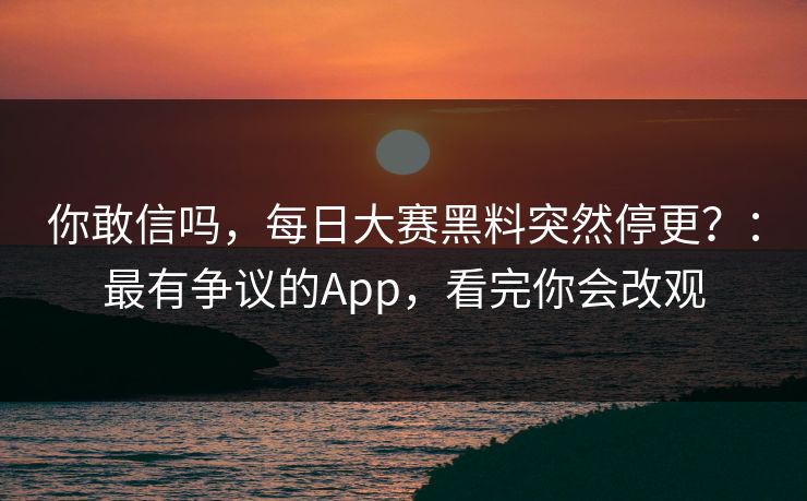 你敢信吗，每日大赛黑料突然停更？：最有争议的App，看完你会改观