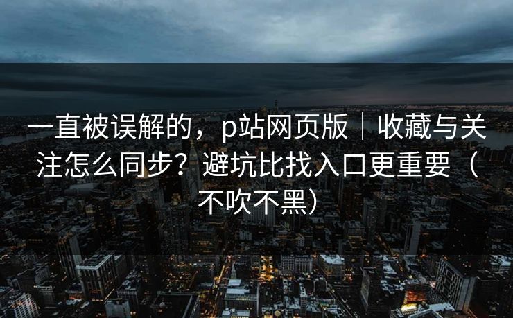 一直被误解的，p站网页版｜收藏与关注怎么同步？避坑比找入口更重要（不吹不黑）