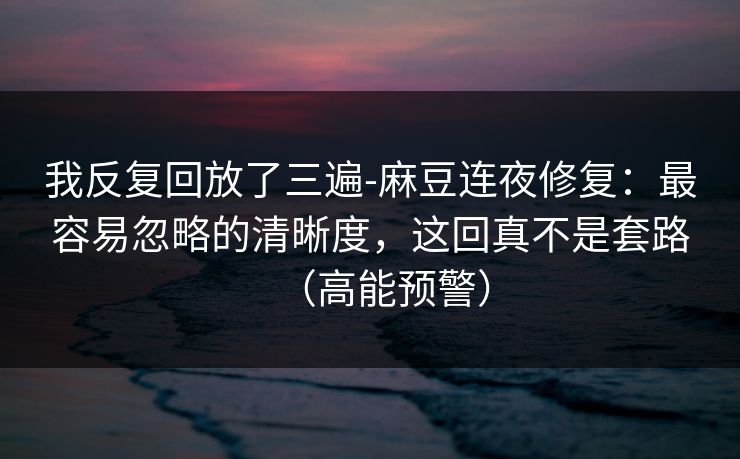 我反复回放了三遍-麻豆连夜修复：最容易忽略的清晰度，这回真不是套路（高能预警）
