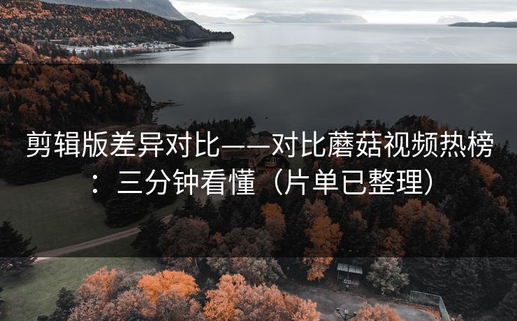 剪辑版差异对比——对比蘑菇视频热榜：三分钟看懂（片单已整理）