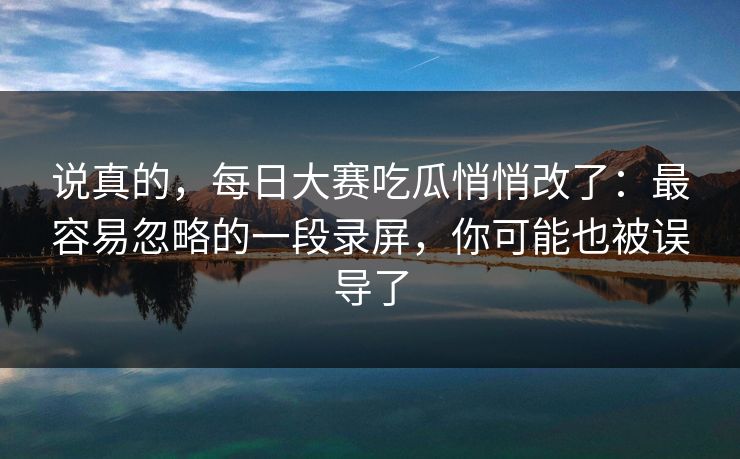 说真的，每日大赛吃瓜悄悄改了：最容易忽略的一段录屏，你可能也被误导了