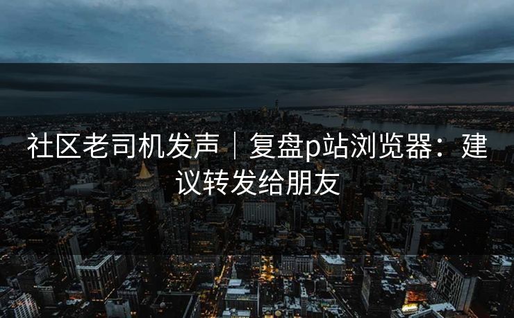 社区老司机发声｜复盘p站浏览器：建议转发给朋友