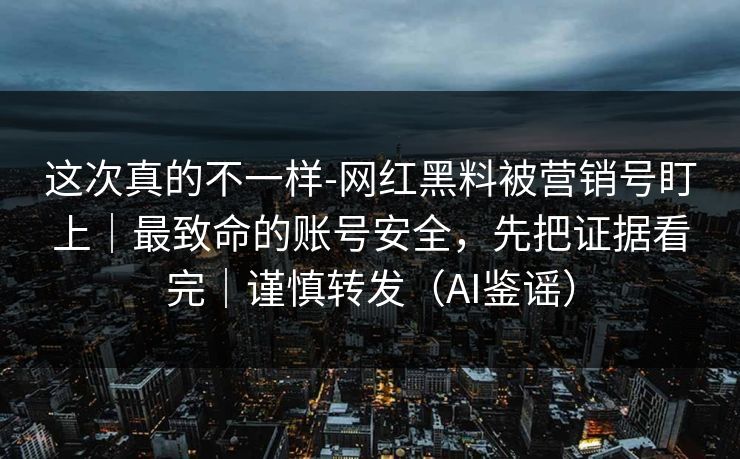 这次真的不一样-网红黑料被营销号盯上｜最致命的账号安全，先把证据看完｜谨慎转发（AI鉴谣）