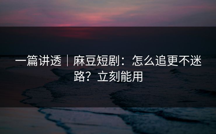 一篇讲透｜麻豆短剧：怎么追更不迷路？立刻能用