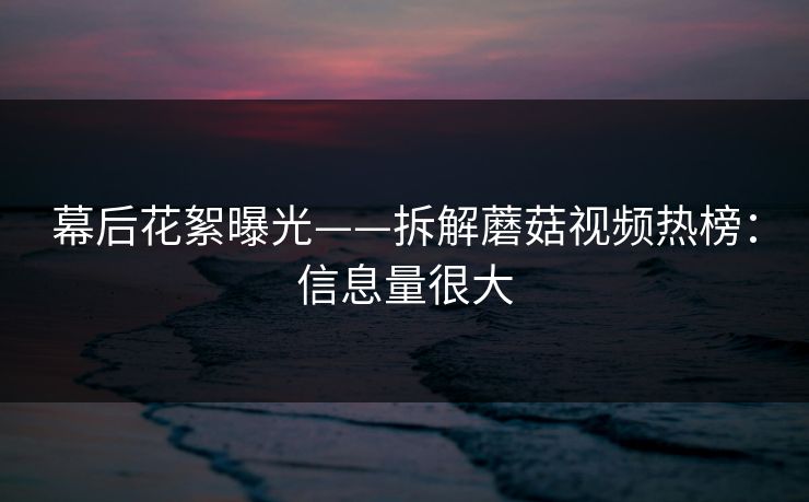 幕后花絮曝光——拆解蘑菇视频热榜：信息量很大