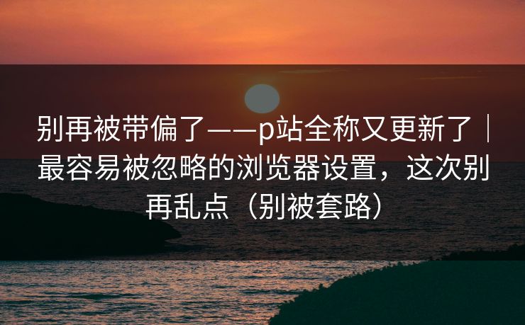 别再被带偏了——p站全称又更新了|最容易被忽略的浏览器设置,这次别再乱点(别被套路) 别再被带偏了——p站全称又更新了|最容易被忽略的浏览器设置,这次别再乱点(别被套路)