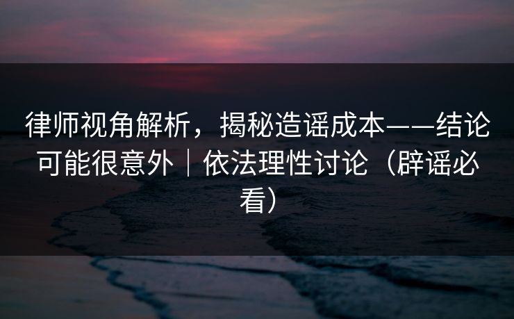 律师视角解析，揭秘造谣成本——结论可能很意外｜依法理性讨论（辟谣必看）