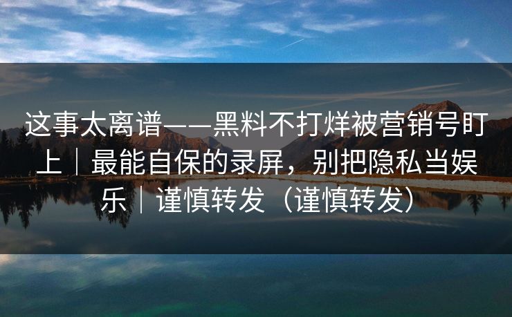 这事太离谱——黑料不打烊被营销号盯上｜最能自保的录屏，别把隐私当娱乐｜谨慎转发（谨慎转发）