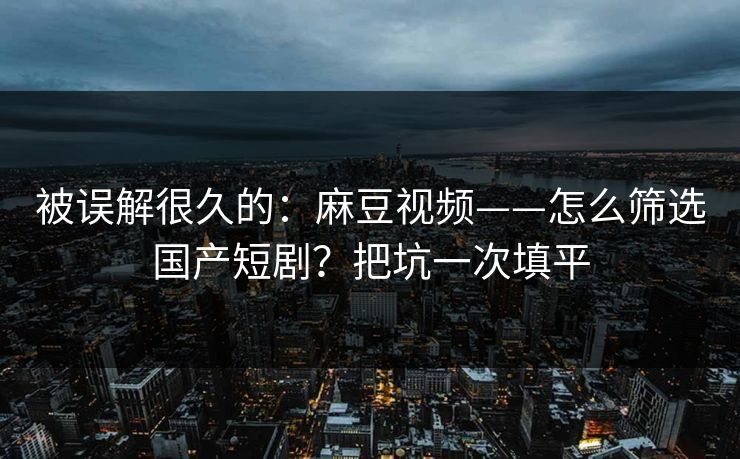 被误解很久的：麻豆视频——怎么筛选国产短剧？把坑一次填平