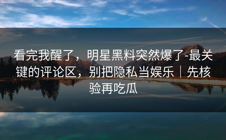 看完我醒了，明星黑料突然爆了-最关键的评论区，别把隐私当娱乐｜先核验再吃瓜