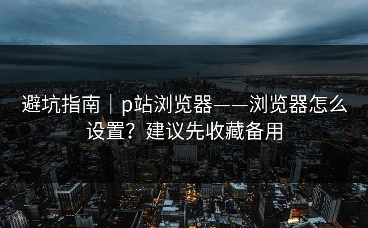 避坑指南｜p站浏览器——浏览器怎么设置？建议先收藏备用