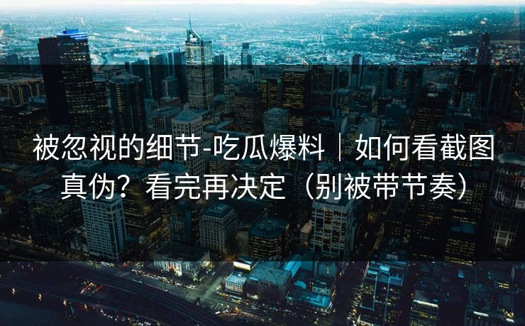 被忽视的细节-吃瓜爆料｜如何看截图真伪？看完再决定（别被带节奏）