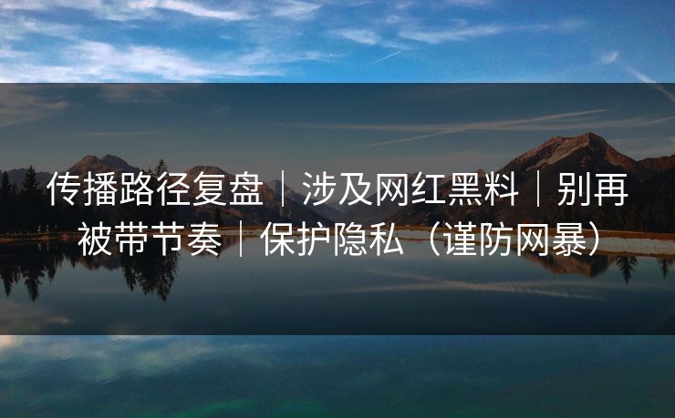 传播路径复盘｜涉及网红黑料｜别再被带节奏｜保护隐私（谨防网暴）