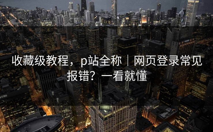 收藏级教程，p站全称｜网页登录常见报错？一看就懂