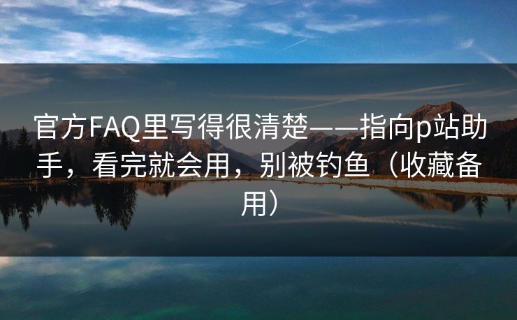 官方FAQ里写得很清楚——指向p站助手，看完就会用，别被钓鱼（收藏备用）