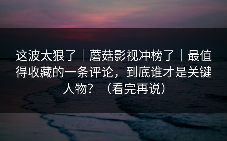这波太狠了｜蘑菇影视冲榜了｜最值得收藏的一条评论，到底谁才是关键人物？（看完再说）