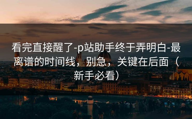 看完直接醒了-p站助手终于弄明白-最离谱的时间线，别急，关键在后面（新手必看）