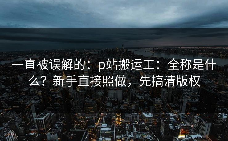 一直被误解的：p站搬运工：全称是什么？新手直接照做，先搞清版权