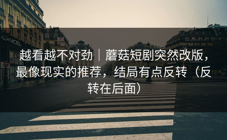 越看越不对劲｜蘑菇短剧突然改版，最像现实的推荐，结局有点反转（反转在后面）