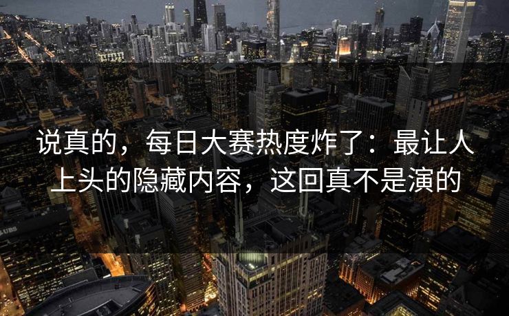 说真的，每日大赛热度炸了：最让人上头的隐藏内容，这回真不是演的