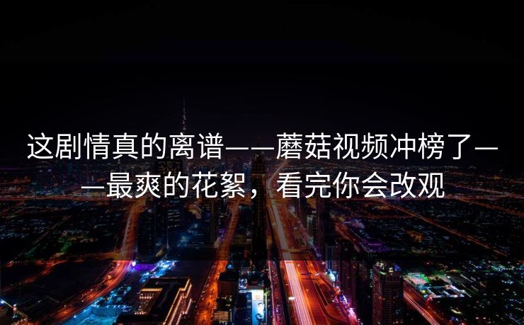这剧情真的离谱——蘑菇视频冲榜了——最爽的花絮，看完你会改观