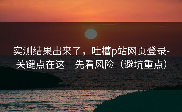 实测结果出来了，吐槽p站网页登录-关键点在这｜先看风险（避坑重点）