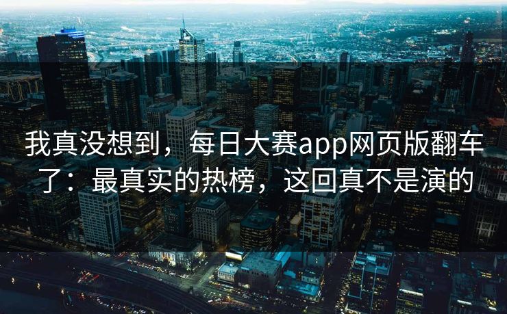 我真没想到，每日大赛app网页版翻车了：最真实的热榜，这回真不是演的