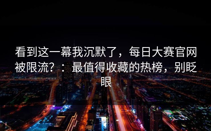 看到这一幕我沉默了,每日大赛官网被限流?:最值得收藏的热榜,别眨眼 看到这一幕我沉默了,每日大赛官网被限流?:最值得收藏的热榜,别眨眼