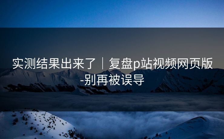 实测结果出来了|复盘p站视频网页版-别再被误导 实测结果出来了|复盘p站视频网页版-别再被误导