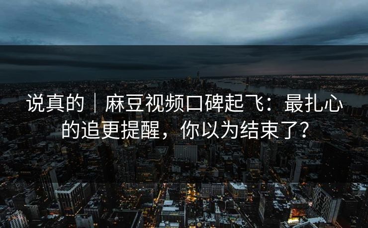说真的｜麻豆视频口碑起飞：最扎心的追更提醒，你以为结束了？