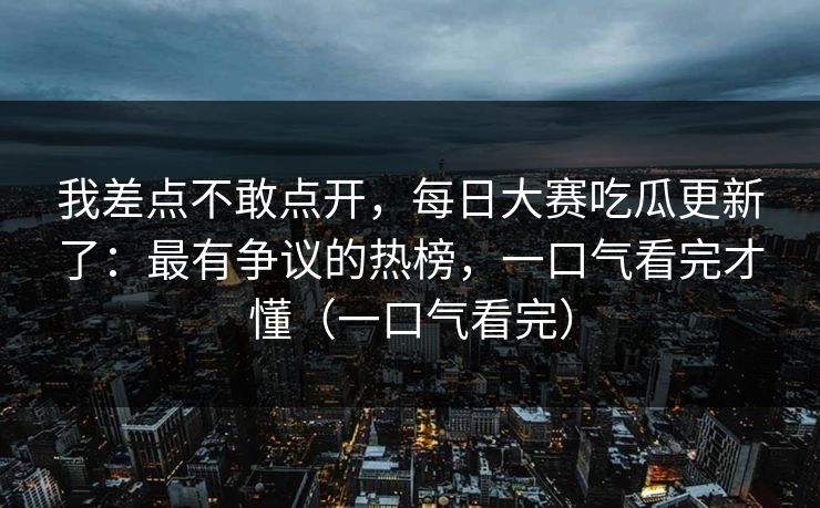 我差点不敢点开,每日大赛吃瓜更新了:最有争议的热榜,一口气看完才懂(一口气看完) 我差点不敢点开,每日大赛吃瓜更新了:最有争议的热榜,一口气看完才懂(一口气看完)