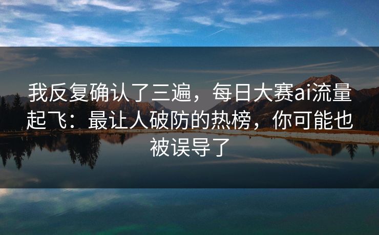我反复确认了三遍,每日大赛ai流量起飞:最让人破防的热榜,你可能也被误导了 我反复确认了三遍,每日大赛ai流量起飞:最让人破防的热榜,你可能也被误导了
