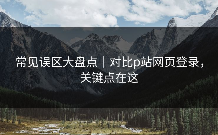常见误区大盘点｜对比p站网页登录，关键点在这