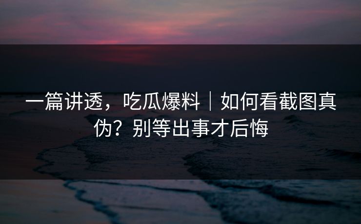 一篇讲透，吃瓜爆料｜如何看截图真伪？别等出事才后悔