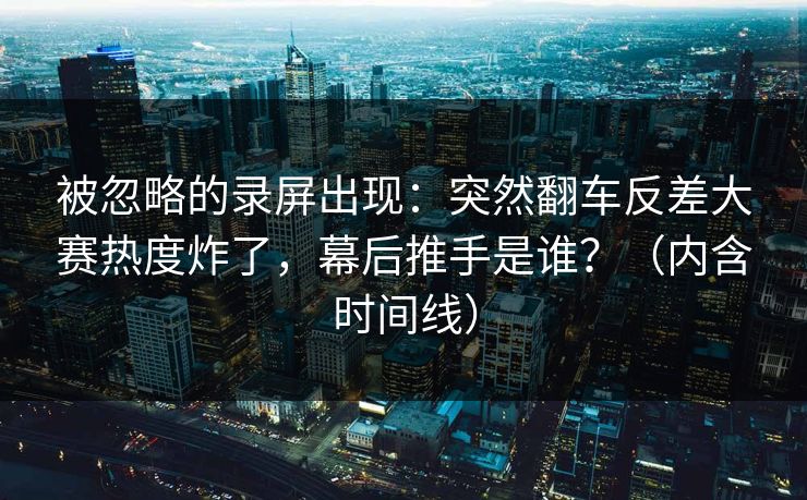 被忽略的录屏出现：突然翻车反差大赛热度炸了，幕后推手是谁？（内含时间线）